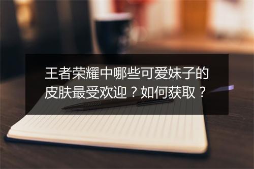 王者荣耀中哪些可爱妹子的皮肤最受欢迎？如何获取？