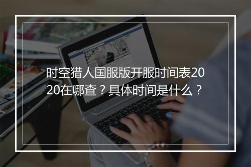 时空猎人国服版开服时间表2020在哪查？具体时间是什么？