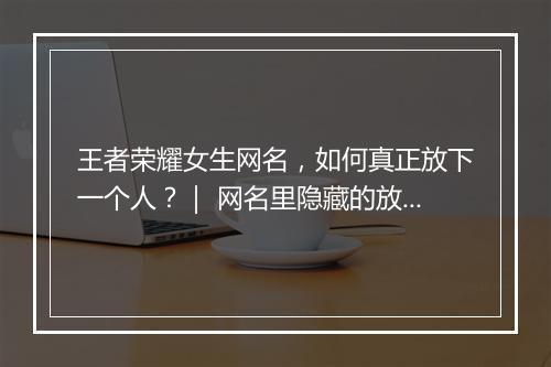 王者荣耀女生网名，如何真正放下一个人？｜ 网名里隐藏的放下秘诀