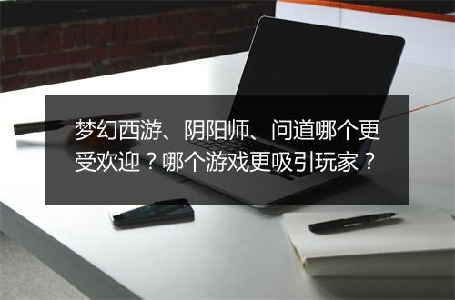 梦幻西游、阴阳师、问道哪个更受欢迎？哪个游戏更吸引玩家？