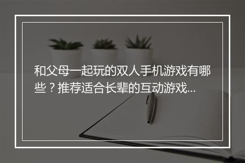 和父母一起玩的双人手机游戏有哪些？推荐适合长辈的互动游戏吗？