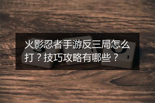 火影忍者手游反三局怎么打？技巧攻略有哪些？