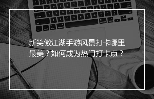 新笑傲江湖手游风景打卡哪里最美？如何成为热门打卡点？
