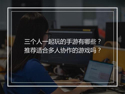 三个人一起玩的手游有哪些？推荐适合多人协作的游戏吗？