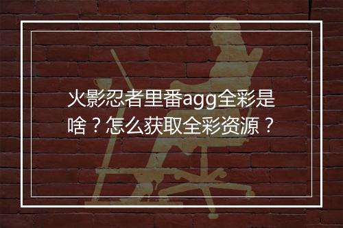 火影忍者里番agg全彩是啥？怎么获取全彩资源？
