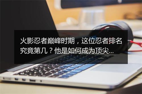 火影忍者巅峰时期，这位忍者排名究竟第几？他是如何成为顶尖忍者的？