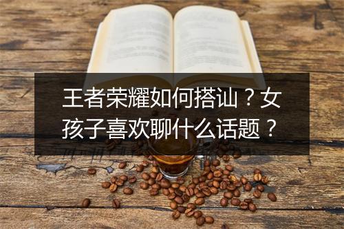 王者荣耀如何搭讪？女孩子喜欢聊什么话题？