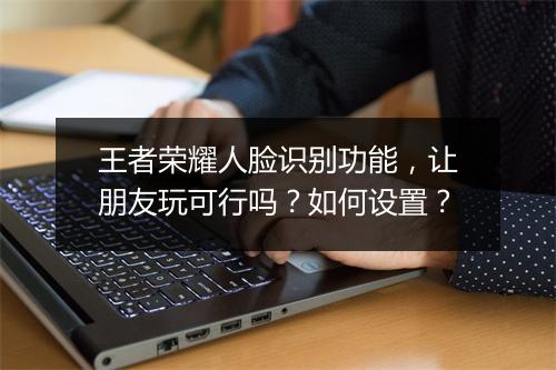 王者荣耀人脸识别功能，让朋友玩可行吗？如何设置？