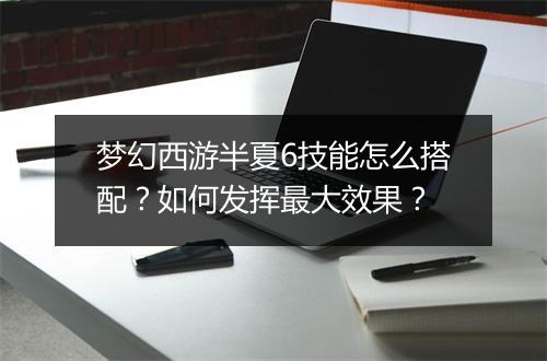 梦幻西游半夏6技能怎么搭配？如何发挥最大效果？