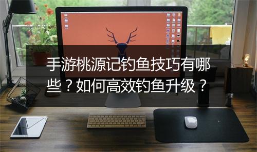 手游桃源记钓鱼技巧有哪些？如何高效钓鱼升级？