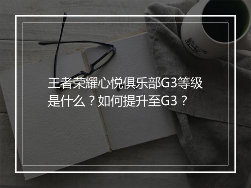 王者荣耀心悦俱乐部G3等级是什么？如何提升至G3？