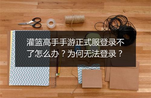 灌篮高手手游正式服登录不了怎么办？为何无法登录？