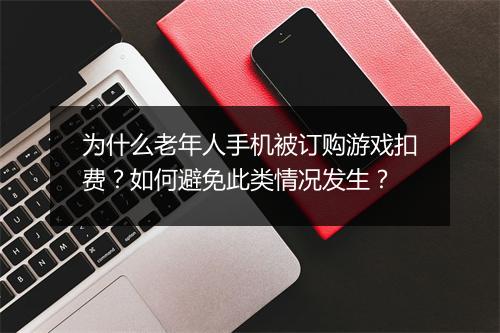 为什么老年人手机被订购游戏扣费？如何避免此类情况发生？