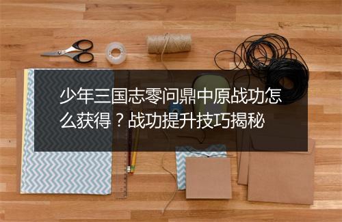 少年三国志零问鼎中原战功怎么获得？战功提升技巧揭秘