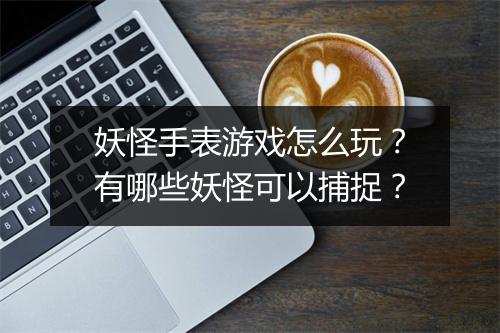 妖怪手表游戏怎么玩？有哪些妖怪可以捕捉？