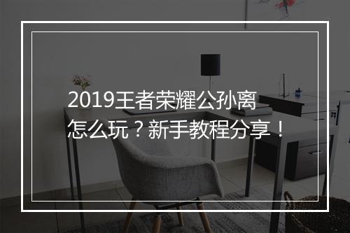 2019王者荣耀公孙离怎么玩？新手教程分享！