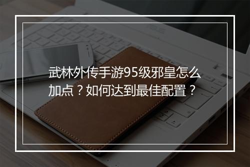 武林外传手游95级邪皇怎么加点？如何达到最佳配置？