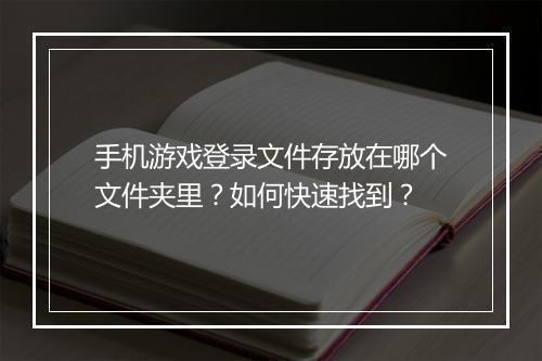 手机游戏登录文件存放在哪个文件夹里？如何快速找到？