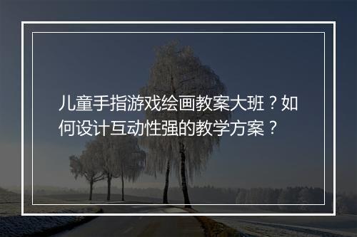 儿童手指游戏绘画教案大班？如何设计互动性强的教学方案？