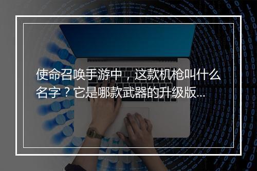 使命召唤手游中，这款机枪叫什么名字？它是哪款武器的升级版？