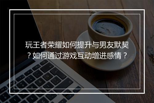 玩王者荣耀如何提升与男友默契?如何通过游戏互动增进感情?