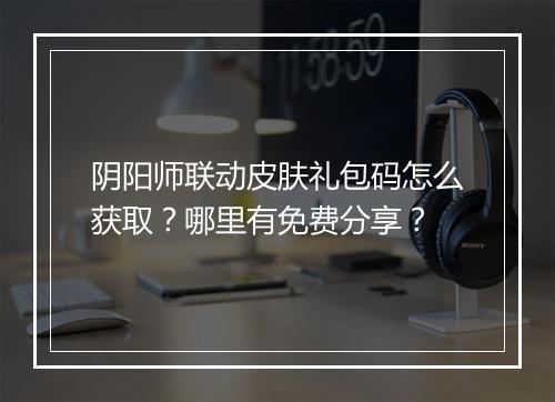 阴阳师联动皮肤礼包码怎么获取?哪里有免费分享?
