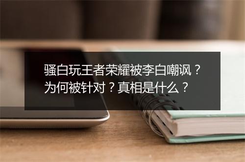 骚白玩王者荣耀被李白嘲讽?为何被针对?真相是什么?