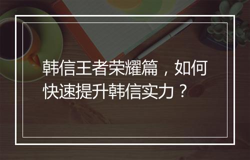 韩信王者荣耀篇,如何快速提升韩信实力?