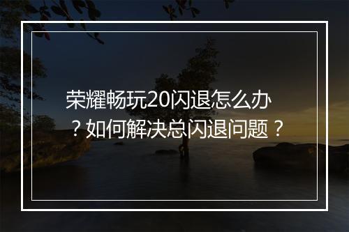 荣耀畅玩20闪退怎么办？如何解决总闪退问题？