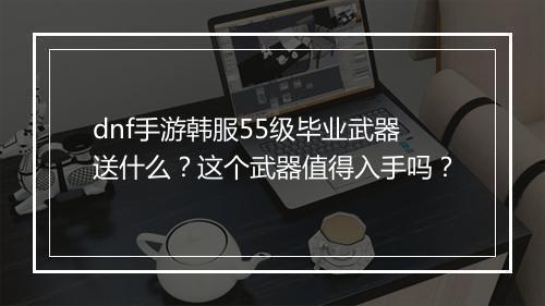 dnf手游韩服55级毕业武器送什么?这个武器值得入手吗?