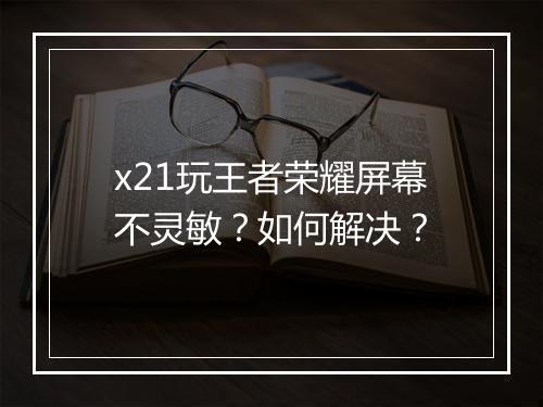 x21玩王者荣耀屏幕不灵敏?如何解决?