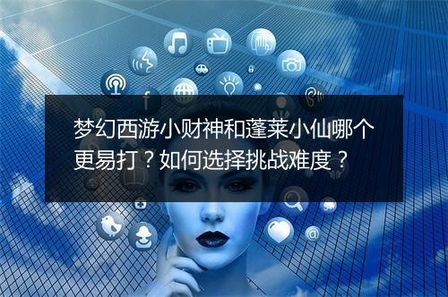 梦幻西游小财神和蓬莱小仙哪个更易打？如何选择挑战难度？