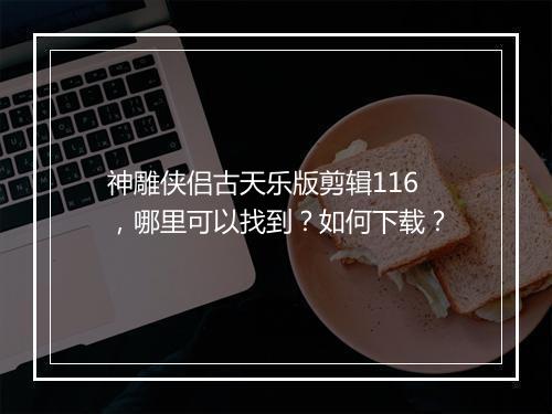 神雕侠侣古天乐版剪辑116,哪里可以找到?如何下载?