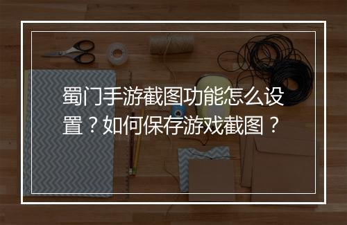 蜀门手游截图功能怎么设置？如何保存游戏截图？