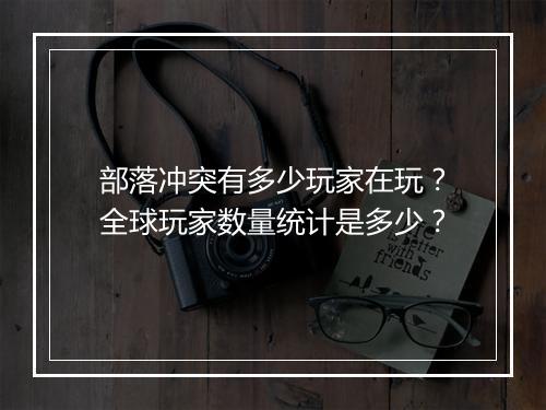 部落冲突有多少玩家在玩？全球玩家数量统计是多少？