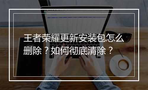 王者荣耀更新安装包怎么删除?如何彻底清除?