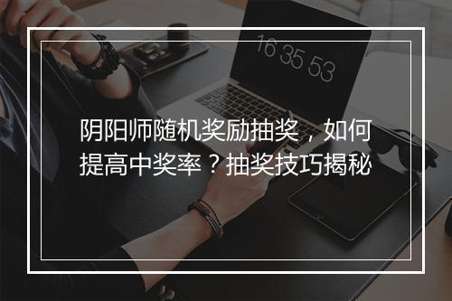 阴阳师随机奖励抽奖,如何提高中奖率?抽奖技巧揭秘