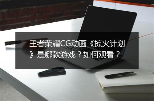 王者荣耀CG动画《掠火计划》是哪款游戏?如何观看?