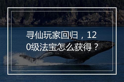寻仙玩家回归,120级法宝怎么获得?