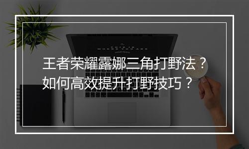 王者荣耀露娜三角打野法?如何高效提升打野技巧?