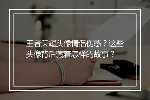 王者荣耀头像情侣伤感？这些头像背后藏着怎样的故事？