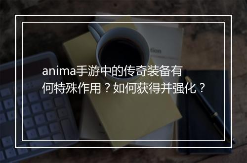anima手游中的传奇装备有何特殊作用?如何获得并强化?