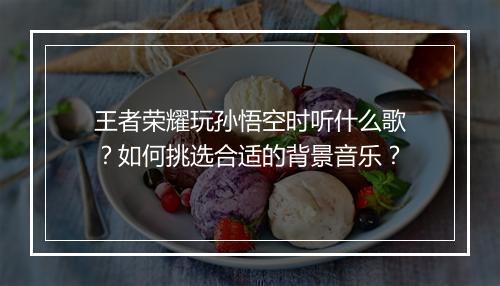 王者荣耀玩孙悟空时听什么歌?如何挑选合适的背景音乐?