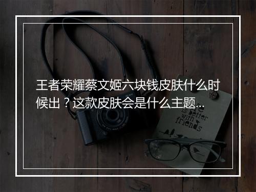 王者荣耀蔡文姬六块钱皮肤什么时候出？这款皮肤会是什么主题？