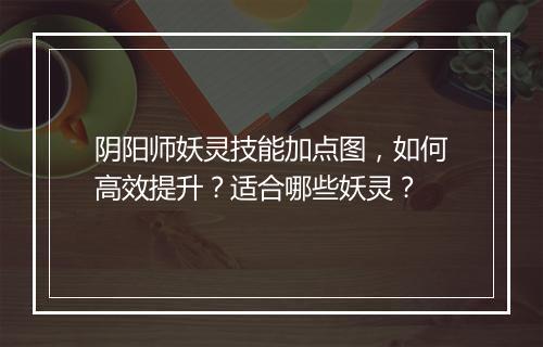 阴阳师妖灵技能加点图，如何高效提升？适合哪些妖灵？