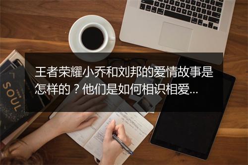 王者荣耀小乔和刘邦的爱情故事是怎样的?他们是如何相识相爱的?