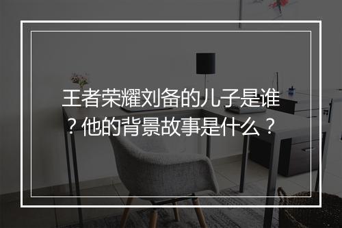 王者荣耀刘备的儿子是谁？他的背景故事是什么？