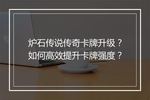 炉石传说传奇卡牌升级?如何高效提升卡牌强度?