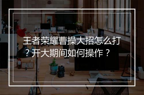 王者荣耀曹操大招怎么打?开大期间如何操作?
