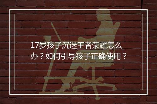 17岁孩子沉迷王者荣耀怎么办？如何引导孩子正确使用？